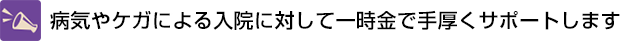 病気やケガによる入院に対して一時金で手厚くサポートします