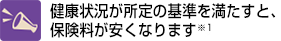 健康状況が所定の基準を満たすと、保険料が安くなります※1