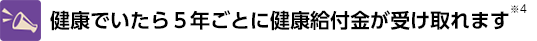 健康でいたら5年ごとに健康給付金が受け取れます※4